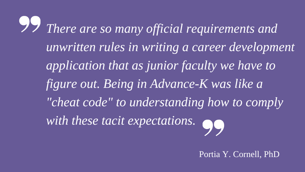 "There are so many official requirements and unwritten rules in writing a career development application that as junior faculty we have to figure out. Being in Advance-K was like a "cheat code" to understanding how to comply with these tacit expectations." Portia Y. Cornell, PhD